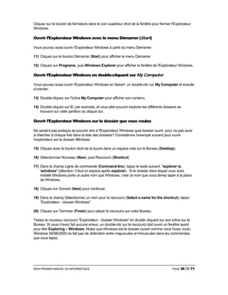 MON PREMIER MANUEL EN INFORMATIQUE PAGE 36 DE 71
Cliquez sur le bouton de fermeture dans le coin supérieur droit de la fenêtre pour fermer I'Explorateur
Windows.
Ouvrir l’Explorateur Windows avec le menu Démarrer (Start)
Vous pouvez aussi ouvrir l'Explorateur Windows à partir du menu Démarrer:
11) Cliquez sur le bouton Démarrer (Start) pour afficher le menu Démarrer.
12) Cliquez sur Programs, puis Windows Explorer pour afficher la fenêtre de l'Explorateur Windows.
Ouvrir l’Explorateur Windows en double-cliquant sur My Computer
Vous pouvez aussi ouvrir l'Explorateur Windows en faisant un double-clic sur My Computer et ensuite
s'orienter:
13) Double-cliquez sur l'icône My Computer pour afficher son contenu.
14) Double-cliquez sur C: par exemple, et vous aller pouvoir explorer les différents dossiers se
trouvant sur cette partition du disque dur.
Ouvrir l'Explorateur Windows sur le dossier que vous voulez
Ne serait-il pas pratique de pouvoir dire à I'Explorateur Windows quel dossier ouvrir, pour ne pas avoir
à chercher à chaque fois dans la liste des dossiers? Considérons l’exemple suivant pour ouvrir
l’explorateur sur le dossier Windows
15) Cliquez avec le bouton droit de la souris dans un espace vide sur le Bureau (Desktop).
16) Sélectionnez Nouveau (New), puis Raccourci (Shortcut)
17) Dans le champ Ligne de commande (Command line), tapez le texte suivant: "explorer /e,
windows" (attention: il faut un espace après explorer). Si le dossier dans lequel vous avez
installé Windows porte un autre nom que Windows, c'est ce nom que vous devez taper à la place
de Windows.
18) Cliquez sur Suivant (Next) pour continuer.
19) Dans le champ Sélectionnez un nom pour le raccourci (Select a name for the shortcut), tapez:
"Explorateur - dossier Windows".
20) Cliquez sur Terminer (Finish) pour placer le raccourci sur votre Bureau.
Testez le nouveau raccourci "Explorateur - dossier Windows" en double cliquant sur son icône sur le
Bureau. Si vous n'avez fait aucune erreur, un double-clic sur le raccourci doit ouvrir un fenêtre ayant
pour titre Exploring – Windows. Notez que Windows est le dossier ouvert comme vous l'avez voulu.
Windows 95/98/2000 ne fait pas de distinction entre majuscules et minuscules dans les commandes
que vous tapez.
 
