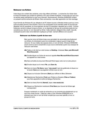 COMPILÉ POUR LE COMPTE DE VISICOM CENTER PAGE 37 DE 71
Retrouver vos fichiers
Votre disque dur contient des centaines, sinon des milliers de fichiers. La recherche d'un fichier dans
le chaos de dossiers que contient en général un PC peut s'avérer frustrante, à moins bien sûr que vous
ne sachiez assez précisément ce que vous cherchez. Heureusement, Windows 95/98/2000 contient
un puissant outil de recherche de fichiers. Dans cet exercice, vous allez apprendre à en tirer avantage.
Avant l'arrivée de Windows 95, les utilisateurs de PC étaient soumis à d'étroites limites quant aux noms
qu'ils pouvaient donner à leurs fichiers. Ceux-ci se composaient d'une première partie ne pouvant pas
dépasser huit (8) caractères, et d'une extension de trois (3) caractères, séparées par un point. Comme
l'extension servait à indiquer le type du fichier, on ne disposait en fait que de la première partie de huit
caractères pour donner un nom descriptif au fichier. Cette restriction obligeait à être créatif, mais elle
conduisait souvent à des noms tellement cryptiques qu'il était vraiment difficile à s’en souvenir.
Retrouver vos fichiers à partir de leur nom
Bien que les noms de fichiers longs vous permettent de reconnaître plus facilement
vos fichiers, ils introduisent aussi une complication majeure quand il s'agit de les
retrouver. Si vous mettez des espaces dans un nom de fichier, Windows 95/98/2000
pourra avoir du mal à comprendre ce que vous lui demandez quand vous essayez de
retrouver votre fichier.
49) Faites un clic droit sur votre bureau ou Desktop, choisissez New, puis Microsoft
Word Document.
50) Double-cliquez sur l'icône de raccourci appelée New Microsoft Word Document
qui apparaît sur votre bureau
51) Dans la fenêtre de document Microsoft Word tapez votre nom et votre prénom
52) Ensuite cliquez sur le menu File, puis Save As.
53) Dans le champ File Name, tapez "mes essais" sans les guillemets et cliquez sur
le bouton Save pour sauvegarder le fichier sous ce nom.
54) Cliquez sur le bouton Démarrer (Start) pour afficher le Menu Démarrer.
55) Sélectionnez Rechercher (Find) puis Fichiers ou Dossiers (Files or Folders)
pour faire apparaître la boîte de dialogue Rechercher.
56) Dans le champ Nommé (Named), tapez: mes essais.doc
57) Cliquez sur Rechercher maintenant (Find Now) pour trouver les fichiers qui
correspondent
Essayez maintenant un mode de recherche qui se concentre plus étroitement sur ce
que vous voulez trouver. Cette fois, aidez un peu Windows 95/98/2000 en lui
précisant que c'est un nom de fichier complet que vous avez spécifié, et non un
groupe de noms:
 