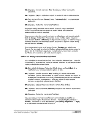 MON PREMIER MANUEL EN INFORMATIQUE PAGE 38 DE 71
58) Cliquez sur Nouvelle recherche (New Search) pour effacer les résultats
précédents.
59) Cliquez sur OK pour confirmer que vous voulez lancer une nouvelle recherche.
60) Dans le champ Nommé (Named), tapez: "mes essais.doc" (n'oubliez pas les
guillemets).
61) Cliquez sur Rechercher maintenant (Find Now).
En plaçant entre guillemets le nom du fichier, vous avez indiqué à Windows
95/98/2000 de rechercher uniquement les fichiers dont le nom correspond
exactement à ce que vous avez tapé.
Vous pouvez restreindre encore la recherche en utilisant avec soin les options de la
boîte de dialogue Rechercher. Par exemple, si vous invalidez l'option Inclure les
sous-dossiers (Include subfolders), en cliquant sur la case pour en retirer la marque,
Windows 95/98/2000 ne cherchera que dans le dossier qui apparaît dans le champ
Rechercher dans (Look in).
Vous pouvez aussi cliquer sur le bouton Parcourir (Browse) pour sélectionner
l'endroit d'où faire partir la recherche. N'utilisez cette possibilité que si vous avez une
bonne idée de l'endroit dans lequel vous voulez localiser un exemplaire particulier
d'un fichier dont vous savez qu'il existe plusieurs copies.
Utilisez les dates pour rechercher vos fichiers
Vous pouvez aussi rechercher un fichier sur la base de la date à laquelle il a été créé
ou modifié pour la dernière fois. Dans cet exercice, vous allez rechercher des fichiers
créés ou modifiés à une date précise
62) Dans la boîte de dialogue Rechercher (Find), cliquez sur l'onglet Date de la
modification, pour faire apparaître les options de date.
63) Cliquez sur Nouvelle recherche (New Search) pour effacer vos résultats
précédents. (Si vous avez Windows 95 installé sur votre machine et que vous ne
le faites pas, c'est-à-dire si vous cliquez directement sur Rechercher maintenant,
tous les fichiers qui correspondent à la fois aux critères de votre nouvelle
recherche et ceux de la précédente sont affichés.)
64) Cliquez sur le bouton Rechercher tous les fichiers (Find all files).
65) Cliquez sur le bouton Entre le (Between), et tapez la date dans les deux champs
qui suivent.
66) Cliquez sur Rechercher maintenant (Find Now).
Vous pouvez aussi rechercher des fichiers récemment créés ou modifiés en
sélectionnant soit l'option Au cours des derniers -- mois (During the previous ---
months), soit l'option Au cours des derniers -- jours (During the previous --- days),
et en spécifiant le nombre de mois ou de jours.
 