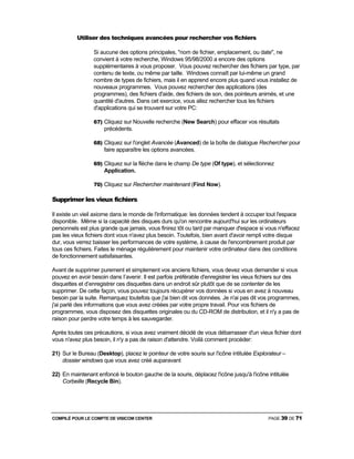 COMPILÉ POUR LE COMPTE DE VISICOM CENTER PAGE 39 DE 71
Utiliser des techniques avancées pour rechercher vos fichiers
Si aucune des options principales, "nom de fichier, emplacement, ou date", ne
convient à votre recherche, Windows 95/98/2000 a encore des options
supplémentaires à vous proposer. Vous pouvez rechercher des fichiers par type, par
contenu de texte, ou même par taille. Windows connaît par lui-même un grand
nombre de types de fichiers, mais il en apprend encore plus quand vous installez de
nouveaux programmes. Vous pouvez rechercher des applications (des
programmes), des fichiers d'aide, des fichiers de son, des pointeurs animés, et une
quantité d'autres. Dans cet exercice, vous allez rechercher tous les fichiers
d'applications qui se trouvent sur votre PC:
67) Cliquez sur Nouvelle recherche (New Search) pour effacer vos résultats
précédents.
68) Cliquez sur l'onglet Avancée (Avanced) de la boîte de dialogue Rechercher pour
faire apparaître les options avancées.
69) Cliquez sur la flèche dans le champ De type (Of type), et sélectionnez
Application.
70) Cliquez sur Rechercher maintenant (Find Now).
Supprimer les vieux fichiers
Il existe un vieil axiome dans le monde de l'informatique: les données tendent à occuper tout l'espace
disponible. Même si la capacité des disques durs qu'on rencontre aujourd'hui sur les ordinateurs
personnels est plus grande que jamais, vous finirez tôt ou tard par manquer d'espace si vous n'effacez
pas les vieux fichiers dont vous n'avez plus besoin. Toutefois, bien avant d'avoir rempli votre disque
dur, vous verrez baisser les performances de votre système, à cause de l'encombrement produit par
tous ces fichiers. Faites le ménage régulièrement pour maintenir votre ordinateur dans des conditions
de fonctionnement satisfaisantes.
Avant de supprimer purement et simplement vos anciens fichiers, vous devez vous demander si vous
pouvez en avoir besoin dans I’avenir. Il est parfois préférable d'enregistrer les vieux fichiers sur des
disquettes et d’enregistrer ces disquettes dans un endroit sûr plutôt que de se contenter de les
supprimer. De cette façon, vous pouvez toujours récupérer vos données si vous en avez à nouveau
besoin par la suite. Remarquez toutefois que j'ai bien dit vos données. Je n'ai pas dit vos programmes,
j'ai parlé des informations que vous avez créées par votre propre travail. Pour vos fichiers de
programmes, vous disposez des disquettes originales ou du CD-ROM de distribution, et il n'y a pas de
raison pour perdre votre temps à les sauvegarder.
Après toutes ces précautions, si vous avez vraiment décidé de vous débarrasser d'un vieux fichier dont
vous n'avez plus besoin, il n'y a pas de raison d'attendre. Voilà comment procéder:
21) Sur le Bureau (Desktop), placez le pointeur de votre souris sur l'icône intitulée Explorateur –
dossier windows que vous avez créé auparavant
22) En maintenant enfoncé le bouton gauche de la souris, déplacez l'icône jusqu'à l'icône intitulée
Corbeille (Recycle Bin).
 