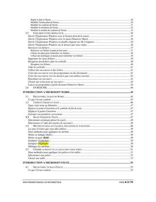 MON PREMIER MANUEL EN INFORMATIQUE PAGE 4 DE 71
Régler la date et l'heure.........................................................................................................................................................30
Modifier l'arrière-plan du bureau..........................................................................................................................................30
Modifier les couleurs de l'écran............................................................................................................................................31
Modifier la résolution de l'écran...........................................................................................................................................32
Modifier le nombre de couleurs de l'écran...........................................................................................................................33
2.5 EXPLORER VOTRE ORDINATEUR ..................................................................................................................34
Ouvrir l'Explorateur Windows avec le bouton droit de la souris.......................................................................35
Ouvrir l’Explorateur Windows avec le menu Démarrer (Start) ........................................................................36
Ouvrir l’Explorateur Windows en double-cliquant sur My Computer..............................................................36
Ouvrir l'Explorateur Windows sur le dossier que vous voulez...........................................................................36
Retrouver vos fichiers...........................................................................................................................................37
Retrouver vos fichiers à partir de leur nom..........................................................................................................................37
Utilisez les dates pour rechercher vos fichiers.....................................................................................................................38
Utiliser des techniques avancées pour rechercher vos fichiers ...........................................................................................39
Supprimer les vieux fichiers.................................................................................................................................39
Récupérer des fichiers dans la corbeille..............................................................................................................40
Récupérer vos fichiers...........................................................................................................................................................40
Vider la corbeille ..................................................................................................................................................41
Utiliser des raccourcis et des icônes....................................................................................................................41
Créer des raccourcis vers des programmes ou des documents..........................................................................41
Créer des raccourcis vers les dossiers que vous utilisez souvent.......................................................................42
Renommer un raccourci.......................................................................................................................................43
Choisir une icône pour un raccourci...................................................................................................................43
Lancer un programme à partir du menu Démarrer (Start)................................................................................44
2.6 EN RESUME...............................................................................................................................................44
INTRODUCTION A MICROSOFT WORD ........................................................................................................45
3.1 DECOUVRIR L’ECRAN DE WORD..................................................................................................................45
Ce que l’écran contient ........................................................................................................................................45
3.2 TAPER ET CREER UN TEXTE .........................................................................................................................46
Taper votre texte au kilomètre .............................................................................................................................47
Repérer le point d’insertion et le symbole de fin de texte...................................................................................47
Déplacer le point d’insertion ...............................................................................................................................47
Exécuter vos premières corrections.....................................................................................................................47
3.3 SELECTIONNER DU TEXTE............................................................................................................................47
Sélectionner en faisant glisser la souris ..............................................................................................................48
Sélectionner à l’aide des touches de raccourci...................................................................................................48
3.4 METTRE EN GRAS ,EN ITALIQUE, SOULIGNER OU SURLIGNER .....................................................................48
Les jeux d’icônes que vous allez utiliser..............................................................................................................48
Deux méthodes pour appliquer un attribut .........................................................................................................49
Mettre en italique (Italic)......................................................................................................................................49
Mettre en gras (Bold)...........................................................................................................................................49
Souligner (Underline)...........................................................................................................................................50
Surligner (Highlight)............................................................................................................................................50
Mélanger les attributs...........................................................................................................................................50
3.5 CHOISIR LA POLICE ET LA TAILLE DES CARACTERES...................................................................................51
Deux méthodes pour appliquer les polices et les tailles.....................................................................................51
Sélectionner une police.........................................................................................................................................51
Choisir une taille...................................................................................................................................................52
INTRODUCTION A MICROSOFT EXCEL........................................................................................................53
4.1 DECOUVRIR L’ECRAN D’EXCEL...................................................................................................................53
Ce que l’écran contient ........................................................................................................................................53
 