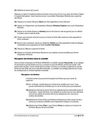MON PREMIER MANUEL EN INFORMATIQUE PAGE 40 DE 71
23) Relâchez le bouton de la souris.
Déplacer un objet en maintenant enfoncé le bouton de la souris comme vous venez de le faire à l’étape
2 s’appelle faire-glisser. Dans l'exercice suivant, vous utilisez l'Explorateur Windows pour supprimer
des fichiers:
24) Cliquez sur le bouton Démarrer (Start) pour faire apparaître le menu Démarrer.
25) Cliquez sur Programmes, puis Explorateur Windows (Windows Explorer) pour ouvrir l'Explorateur
Windows.
26) Cliquez sur le dossier Bureau ou Desktop (tout en haut dans le volet de gauche) pour en afficher
le contenu dans le volet de droite.
27) Cliquez avec le bouton droit de la souris sur l'icône du fichier Mes essais pour faire apparaître le
menu contextuel.
28) Dans le menu contextuel, cliquez sur Supprimer (Delete) pour faire apparaître la boîte de dialogue
Confirmation de la suppression du fichier (Confirm File Delete).
29) Cliquez sur Yes pour supprimer le fichier.
30) Cliquez sur le bouton de fermeture (X) dans le coin supérieur droit de la fenêtre pour fermer
l'Explorateur Windows.
Récupérer des fichiers dans la corbeille
Dans la version américaine de Windows 95/98/2000, la corbeille s'appelle Recycle Bin, ce qui rappelle
en permanence que les fichiers que vous y envoyez ne sont pas effacés une fois pour toutes, mais
peuvent être recyclés. Tout le monde peut se tromper, et l'erreur qui consiste à supprimer le mauvais
fichier pourrait coûter très cher si elle était irréversible. La corbeille vous protège justement de ce type
de conséquences en rendant l'opération réversible.
Récupérer vos fichiers
L’exercice suivant vous permet de récupérer les fichiers que vous venez de
supprimer:
71) Sur le Bureau, double-cliquez sur l’icône de la corbeille pour l’ouvrir. Vous
pouvez redimensionner la fenêtre pour en voir le contenu plus commodément.
72) Maintenez enfoncée la touche Ctrl tout en sélectionnant les icônes Mes essais et
Explorateur - dossier Windows. Si la corbeille ne contient que ces deux éléments,
vous pouvez utiliser les touches Ctrl+A pour sélectionner d'un coup tout le
contenu de la fenêtre.
73) Sélectionnez Fichier (Files) puis Restaurer (Restore) pour faire revenir les deux
icônes que contient la corbeille à leur emplacement d'origine sur le Bureau.
74) Sélectionnez Fichier (Files) ), puis Fermer (Close) ou cliquez sur le bouton de
fermeture (X) pour fermer la corbeille.
 