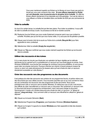 COMPILÉ POUR LE COMPTE DE VISICOM CENTER PAGE 41 DE 71
Vous avez maintenant rapatrié vos fichiers sur le Bureau et vous n'avez pas perdu le
travail que vous avez consacré à les créer. Si vous effacez cependant un fichier
sur une disquette, vous ne pourrez plus le récupérer de la corbeille. En effet les
fichiers effacer directement d’une disquette sont irrécupérables . Il en est de même si
vous effacez un fichier en travaillant dans une fenêtre de DOS par une commande de
DOS.
Vider la corbeille
Au bout d'un certain temps, la corbeille finit par être bien pleine. Pour éviter ce problème, il vous suffit
de vider la corbeille de temps à autre. Ce processus se fait de la manière suivante:
31) Restaurez tous les fichiers que vous voulez finalement conserver parmi ceux que contient la
corbeille. N'oubliez pas qu'une fois que vous l'aurez vidée, il n'y aura plus de récupération possible.
32) Cliquez avec le bouton droit de la souris sur l'icône de la corbeille (Recycle Bin) pour faire
apparaître le menu contextuel.
33) Sélectionnez Vider la corbeille (Empty the recycle bin).
34) Cliquez sur Yes pour confirmer que vous voulez vraiment supprimer les fichiers qui se trouvent
dans la corbeille.
Utiliser des raccourcis et des icônes
Il n'y a sans doute rien de pire que d'exécuter une opération de façon répétée par la méthode
laborieuse tout en sachant qu'il y a probablement un raccourci qui vous ferait gagner du temps. Avec
Windows 95/98/2000, vous pouvez tirer avantage de nombreux raccourcis prédéfinis, et vous pouvez
aussi créer vos propres raccourcis. Pourquoi chercher son chemin à travers plusieurs niveaux de
menus ou dans une vaste arborescence de dossiers alors qu'il est si facile de créer un raccourci
directement accessible sur votre Bureau ?
Créer des raccourcis vers des programmes ou des documents
Il est pratique de créer des raccourcis vers certains de vos programmes favoris, et parfois même vers
des documents que vous utilisez souvent. Vous trouverez peut-être que ce qui vous convient le mieux
est une combinaison de raccourcis vers des programmes et des documents. Nous avons
précédemment créé un raccourci vers le dossier Windows. Si malheureux que ce soit, il est encore
plus difficile de créer manuellement un raccourci vers un document. Non seulement un raccourci vers
un document doit lancer le programme correspondent, mais il doit aussi charger le document.
Heureusement, il existe une manière beaucoup plus simple de créer un raccourci : le "glisser-et-
déposer" (drag and drop). Voici comment créer un raccourci vers WordPad en utilisant le "glisser-et-
déposer"
35) Cliquez sur le bouton Démarrer (Start).
36) Sélectionnez Programmes (Programs), puis Explorateur Windows (Windows Explorer).
37) Cliquez sur le signe + à gauche du dossier Windows pour faire apparaître la liste des dossiers
qu'il contient.
 