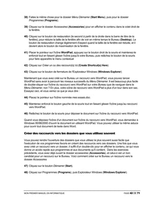 MON PREMIER MANUEL EN INFORMATIQUE PAGE 42 DE 71
38) Faites la même chose pour le dossier Menu Démarrer (Start Menu), puis pour le dossier
Programmes (Programs).
39) Cliquez sur le dossier Accessoires (Accessories) pour en afficher le contenu dans le volet droit de
la fenêtre.
40) Cliquez sur le bouton de restauration (le second à partir de la droite dans la barre de titre de la
fenêtre), pour réduire la taille de la fenêtre afin de voir en même temps le Bureau (Desktop). Le
bouton de restauration change légèrement d'aspect quand la taille de la fenêtre est réduite, et il
devient alors le bouton de maximisation de la fenêtre.
41) Placer le pointeur sur l'icône WordPad, appuyez sur le bouton droit de la souris et maintenez-le
enfoncé tout en faisant glisser l'icône jusqu'à votre Bureau, puis relâchez le bouton de la souris
pour faire apparaître le menu contextuel
42) Cliquez sur Créer un ou des raccourci(s) Ici.(Create Shortcut(s) Here)
43) Cliquez sur le bouton de fermeture de l'Explorateur Windows (Windows Explorer)
Maintenant que vous avez créé sur le Bureau un raccourci vers WordPad, vous pouvez lancer
WordPad sans avoir à parcourir les niveaux successifs du Menu Démarrer. Il est beaucoup plus facile
de double-cliquer sur l'icône du raccourci vers WordPad sur votre Bureau que de naviguer dans le
Menu Démarrer, non ? En plus, votre icône de raccourci vers WordPad a plus d'un tour dans son sac.
Essayez ceci, et vous verrez ce que je veux dire :
44) Placez le pointeur sur l'icône nommée mes essais.doc.
45) Maintenez enfoncé le bouton gauche de la souris tout en faisant glisser l'icône jusqu'au raccourci
vers WordPad.
46) Relâchez le bouton de la souris pour déposer le document sur l'icône du raccourci vers WordPad.
Quand vous déposez l'icône d'un document sur l'icône du raccourci vers WordPad, vous demandez à
Windows 95/98/2000 d'ouvrir le document en utilisant WordPad. Vous pouvez utiliser la même astuce
pour ouvrir tout document de texte dans Word.
Créer des raccourcis vers les dossiers que vous utilisez souvent
Vous pouvez rendre l'ouverture des dossiers que vous utilisez le plus souvent aussi facile que
l'exécution de vos programmes favoris en créant des raccourcis vers ces dossiers. Une fois que vous
avez créé un raccourci vers un dossier, il suffit d'un double-clic pour en afficher le contenu, ce qui vous
donne un accès rapide aux programmes et aux documents qu'il contient. Dans les exercices
précédents, vous avez déjà ouvert le dossier accessoires (Accessories), et celui-ci est un bon
candidat pour un raccourci sur le Bureau. Voici comment créer sur le Bureau un raccourci vers le
dossier Accessoires
47) Cliquez sur le bouton Démarrer (Start).
48) Cliquez sur Programmes (Programs), puis Explorateur Windows (Windows Explorer).
 