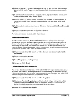 COMPILÉ POUR LE COMPTE DE VISICOM CENTER PAGE 43 DE 71
49) Cliquez sur le signe + à gauche du dossier Windows, puis sur celui du dossier Menu Démarrer,
puis sur celui du dossier Programmes pour faire apparaître le contenu de ces dossiers dans la
liste.
50) Si la fenêtre de l'Explorateur Windows occupe tout l'écran, cliquez sur le bouton de restauration
pour en réduire la taille et rendre visible le Bureau.
51) Placez le pointeur sur l'icône du dossier Accessoires dans le volet de gauche de la fenêtre, et
maintenez enfoncé le bouton droit de la souris pendant que vous faites glisser l'icône vers le
Bureau.
52) Relâchez le bouton de la souris et cliquez sur Créer un ou des raccourci(s) Ici.(Create Shortcut(s)
Here)
53) Cliquez sur le bouton de fermeture de l'Explorateur Windows.
Pour tester votre nouveau raccourci, double-cliquez dessus
Renommer un raccourci
Quand vous créez un raccourci, Windows 95/98/200 lui attribue automatiquement un nom qui
commence par Raccourci vers (Shortcut to), suivi par le nom du programme, du document ou du
dossier. Il n'est absolument pas nécessaire que le nom contienne Raccourci vers, pas plus que le
véritable nom du programme, du document ou du dossier. Vous pouvez utiliser le nom que vous
voulez. Un Bureau très chargé d'icônes se trouvera mieux avec des noms de raccourcis plutôt courts.
Voilà comment renommer l'icône Raccourci vers Accessoires:
54) Cliquez avec le bouton droit de la souris sur l'icône Raccourci vers Accessoires.(Shortcut to
Accessories)
55) Cliquez sur Renommer (Rename)
56) Tapez "Mes gadgets" (sans .les guillemets)
57) Appuyez sur Entrée (Enter).
Choisir une icône pour un raccourci
Rien ne vous oblige à accepter l'icône que Windows 95/98/2000 attribue par défaut au raccourci que
vous créez. Bien qu'elle soit censée vous donner une information visuelle sur la finalité du raccourci,
vous pouvez vous amuser à personnaliser vos raccourcis en attribuant l'icône que vous voulez. Voilà
comment changer l'icône de votre raccourci nommé Mes gadgets
58) Cliquez avec le bouton droit de la souris sur l'icône Mes gadgets.
59) Sélectionnez Propriétés (Properties) pour afficher la boîte de dialogue de Propriétés de Mes
gadgets. L'onglet Général (General) donne les informations de base sur le raccourci et vous
permet d'en modifier les attributs. Ne modifiez aucun de ces paramètres.
60) Cliquez sur l'onglet Raccourci (Shorcut).
 