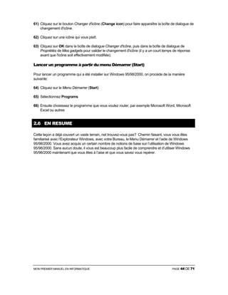 MON PREMIER MANUEL EN INFORMATIQUE PAGE 44 DE 71
61) Cliquez sur le bouton Changer d'icône (Change icon) pour faire apparaître la boîte de dialogue de
changement d'icône.
62) Cliquez sur une icône qui vous plaît.
63) Cliquez sur OK dans la boîte de dialogue Changer d'icône, puis dans la boîte de dialogue de
Propriétés de Mes gadgets pour valider le changement d'icône (il y a un court temps de réponse
avant que l'icône soit effectivement modifiée).
Lancer un programme à partir du menu Démarrer (Start)
Pour lancer un programme qui a été installer sur Windows 95/98/2000, on procède de la manière
suivante:
64) Cliquez sur le Menu Démarrer (Start)
65) Sélectionnez Programs
66) Ensuite choisissez le programme que vous voulez rouler, par exemple Microsoft Word, Microsoft
Excel ou autres
2.6 EN RESUME
Cette leçon a déjà couvert un vaste terrain, net trouvez-vous pas? Chemin faisant, vous vous êtes
familiarisé avec l’Explorateur Windows, avec votre Bureau, le Menu Démarrer et l’aide de Windows
95/98/2000. Vous avez acquis un certain nombre de notions de base sur l’utilisation de Windows
95/98/2000. Sans aucun doute, il vous est beaucoup plus facile de comprendre et d’utiliser Windows
95/98/2000 maintenant que vous êtes à l’aise et que vous savez vous repérer.
 