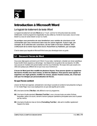 COMPILÉ POUR LE COMPTE DE VISICOM CENTER PAGE 45 DE 71
Introduction à Microsoft Word
Le logiciel de traitement de texte Word
Le logiciel de traitement de texte Word est un “must”, comme l’on dit surtout dans les cercles
intellectuels. C’est le programme d’application le plus utilisé au monde et vous aussi, vous en avez
besoin ou vous en aurez besoin un jour ou l’autre.
Sa pratique vous permettra de vous familiariser avec nombre de structures et de
commandes que vous retrouverez dans tous les autres logiciels. Il peut s’agir, par
exemple, de la sélection des caractères, de leur taille et de leurs attributs. Elles
s’effectuent de la même façon dans Excel, PowerPoint ou Publisher, par exemple.
C’est la raison pour laquelle le Microsoft Word sera plus développé dans ce guide.
3.1 Découvrir l’écran de Word
Vous avez déjà appris comment ouvrir Word. II vous reste, maintenant, à étudier son écran spécifique.
II peut revêtir divers aspects au démarrage : tout dépend de vos goûts et de vos besoins. En effet,
vous pouvez le modeler et le personnaliser comme vous l'entendez. Ne soyez donc pas surpris si le
vôtre est quelque peu différent de ce que nous vous montrons ici.
L'écran de Word peut être modifié de plusieurs façons. Vous pouvez ajouter ou supprimer
des barres d'outils avec leurs icônes, ou bien les déplacer. Vous pouvez aussi ajouter ou
supprimer une règle graduée, modifier les menus, ajouter d'autres icônes, etc. C'est tout
cela que l'on désigne par personnalisation de l’écran.
Ce que l’écran contient
L'écran de Word est organisé, verticalement, de la façon suivante et contient (il est présenté à la figure
3.1 en mode Page; nous vous expliquerons ce que cela signifie par la suite) :
67) Une barre de titre (Title Bar): elle affiche le nom du programme.
68) Une barre d'outils standard (Standard Tool Bar): vous y trouvez toute une série d’icônes,
lesquelles, grâce à la souris, servent à lancer quelques opérations principales sans avoir à passer
par les menus.
69) Une barre d'outils de mise en forme (Formatting Tool Bar) : elle sert à modifier rapidement
l'aspect d'un texte.
Chapitre
3
 