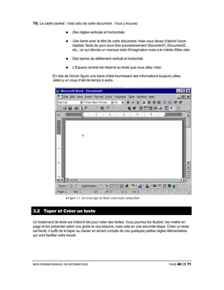 MON PREMIER MANUEL EN INFORMATIQUE PAGE 46 DE 71
70) Le cadre central : c'est celui de votre document. Vous y trouvez
Des règles verticale et horizontale.
Une barre avec le titre de votre document, mais vous devez d'abord l’avoir
baptisé, faute de quoi vous lirez successivement Document1, Document2,
etc., ce qui dénote un manque total d'imagination mais a le mérite d'être clair.
Des barres de défilement vertical et horizontal.
L’Espace central est réservé au texte que vous allez créer.
En bas de l’écran figure une barre d’état fournissant des informations toujours utiles.
Jetez-y un coup d’œil de temps à autre.
• Figure 3.1 Un écran type de Word, avant toute composition
3.2 Taper et Créer un texte
Un traitement de texte est d'abord fait pour créer des textes. Vous pourrez les illustrer, les mettre en
page et les présenter selon vos goûts et vos besoins, mais cela en une seconde étape. Créer un texte
est facile, il suffit de le taper au clavier en tenant compte de ces quelques petites règles élémentaires
qui vont faciliter votre travail.
 