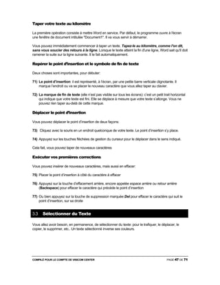 COMPILÉ POUR LE COMPTE DE VISICOM CENTER PAGE 47 DE 71
Taper votre texte au kilomètre
La première opération consiste à mettre Word en service. Par défaut, le programme ouvre à l'écran
une fenêtre de document intitulée "Document1". Il va vous servir à démarrer.
Vous pouvez immédiatement commencer à taper un texte. Tapez-le au kilomètre, comme l'on dit,
sans vous soucier des retours à la ligne. Lorsque le texte atteint la fin d'une ligne, Word sait qu'il doit
ramener la suite sur la ligne suivante. II le fait automatiquement.
Repérer le point d’insertion et le symbole de fin de texte
Deux choses sont importantes, pour débuter:
71) Le point d’insertion: il est représenté, à l’écran, par une petite barre verticale clignotante. Il
marque l’endroit ou va se placer le nouveau caractère que vous allez taper au clavier.
72) La marque de fin de texte (elle n’est pas visible sur tous les écrans): c’est un petit trait horizontal
qui indique que votre texte est fini. Elle se déplace à mesure que votre texte s’allonge. Vous ne
pouvez rien taper au-delà de cette marque.
Déplacer le point d’insertion
Vous pouvez déplacer le point d’insertion de deux façons:
73) Cliquez avec la souris en un endroit quelconque de votre texte. Le point d’insertion s’y place.
74) Appuyez sur les touches fléchées de gestion du curseur pour le déplacer dans le sens indiqué.
Cela fait, vous pouvez taper de nouveaux caractères
Exécuter vos premières corrections
Vous pouvez insérer de nouveaux caractères, mais aussi en effacer:
75) Placer le point d’insertion à côté du caractère à effacer
76) Appuyez sur la touche d’effacement arrière, encore appelée espace arrière ou retour arrière
(Backspace) pour effacer le caractère qui précède le point d’insertion
77) Ou bien appuyez sur la touche de suppression marquée Del pour effacer le caractère qui suit le
point d’insertion, sur sa droite
3.3 Sélectionner du Texte
Vous allez avoir besoin, en permanence, de sélectionner du texte: pour le trafiquer, le déplacer, le
copier, le supprimer, etc.. Un texte sélectionné inverse ses couleurs.
 