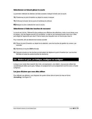 MON PREMIER MANUEL EN INFORMATIQUE PAGE 48 DE 71
Sélectionner en faisant glisser la souris
La première méthode de sélection de texte consiste à balayer le texte avec la souris
78) Positionnez le point d'insertion au départ du texte à marquer
79) Enfoncez le bouton de la souris et maintenez-le enfoncé.
80)Balayez la zone à sélectionner avec la souris.
Sélectionner à l’aide des touches de raccourci
La souris est, de loin, l’élément le plus pratique pour effectuer des sélections, mais si vous deviez vous
en passer, voici les frappes servant à la remplacer. La liste en est impressionnante mais vous n’êtes
pas obligé de l’apprendre par cœur! C'est la raison pour laquelle nous ne l'avons pas mise ici.
Pour l’essentiel, afin de sélectionner le texte souhaité:
81) Placez le point d’insertion au départ de la sélection, avec les touches de gestion du curseur, par
exemple.
82) Maintenez la touche Shift enfoncée
83) Appuyez ensuite sur les touches qui permettent de déplacer le point d’insertion (ex. Les touches
fléchées et toutes les autres touches de directions)
3.4 Mettre en gras ,en italique, souligner ou surligner
Lorsque vous voulez faire ressortir des mots, une expression, une citation, vous pouvez utiliser des
caractéristiques telles que le gras, l’italique, le soulignement ou le surlignement (comme avec un feutre
surligneur)
Les jeux d’icônes que vous allez utiliser
Pour affecter ces attributs, vous disposez de quatre icônes dans la barre de mise en forme
(formatting). Voir figure 3.2
 