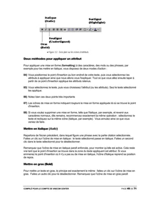 COMPILÉ POUR LE COMPTE DE VISICOM CENTER PAGE 49 DE 71
• Figure 3.2 . Gros plan sur les icônes d’attributs
Deux méthodes pour appliquer un attribut
Pour appliquer une mise en forme (formatting) à des caractères, des mots ou des phrases, par
exemple pour les mettre en italique, vous disposez de deux modes d'action :
84) Vous positionnez le point d'insertion au bon endroit de votre texte, puis vous sélectionnez les
attributs à appliquer ainsi que nous allons vous l'expliquer. Tout ce que vous allez ensuite taper à
partir de ce point d'insertion applique les attributs retenus.
85) Vous sélectionnez le texte, puis vous choisissez l'attribut (ou les attributs). Seul le texte sélectionné
les applique.
86) Notez bien ces deux points très importants
87) Les icônes de mise en forme indiquent toujours la mise en forme appliquée là où se trouve le point
d'insertion.
88) Si vous voulez supprimer une mise en forme, telle que l'italique, par exemple, et revenir aux
caractères normaux, dits remains, recommencez exactement la même opération : sélectionnez le
texte et recliquez sur la même icône (italique, par exemple). Vous annulez ainsi ce que vous
veniez de faire.
Mettre en italique (Italic)
Repartons de l'écran précédent, dans lequel figure une phrase avec la partie citation sélectionnée.
Faites un clic sur l’icône de mise en italique : le texte sélectionné passe en italique. Faites un second
clic dans le texte sélectionné pour le désélectionner.
Remarquez que l’icône de mise en italique paraît enfoncée, pour montrer qu'elle est active. Cela reste
vrai tant que le point d'insertion se trouve dans la zone du texte appliquant cet attribut. Si vous
emmenez le point d'insertion où il n'y a pas eu de mise en italique, l’icône d'italique reprend sa position
de repos.
Mettre en gras (Bold)
Pour mettre un texte en gras, le principe est exactement le même : faites un clic sur l’icône de mise en
gras. Faites un autre clic pour le désélectionner. Remarquez que l’icône de mise en gras paraît
 