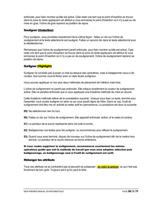 MON PREMIER MANUEL EN INFORMATIQUE PAGE 50 DE 71
enfoncée, pour bien montrer qu'elle est active. Cela reste vrai tant que le point d'insertion se trouve
dans la zone du texte appliquant cet attribut si vous emmenez le point d'insertion où il n'y a pas eu de
mise en gras, l’icône de gras reprend sa position de repos.
Souligner (Underline)
Pour souligner, vous procédez exactement de la même façon : faites un clic sur l’icône de
soulignement et le texte sélectionné est souligné. Faites un second clic dans le texte sélectionné pour
le désélectionner.
Remarquez que l’icône de soulignement paraît enfoncée, pour bien montrer qu'elle est active. Cela
reste vrai tant que le point d'insertion se trouve dans la zone du texte appliquant cet attribut Si vous
emmenez le point d'insertion où il n'y a pas en de soulignement, l’icône de soulignement reprend sa
position de repos.
Surligner (Highlight)
Surligner ne consiste pas à poser un trait au-dessus des caractères, mais à badigeonner ceux-ci de
couleur, tout comme vous le feriez avec un stylo feutre surligneur.
Vous pouvez appliquer ici non plus deux méthodes de placement de l’attribut mais trois.
L’icône de surlignement ne paraît pas enfoncée. Elle indique simplement la couleur de surlignement
active. Elle ne paraîtra enfoncée que si vous appliquez une troisième méthode de mise en œuvre.
Cette troisième méthode relève de la constatation suivante : lorsque vous lisez un texte, terminé pour
l'essentiel, vous voulez surligner en série ce qui vous paraît digne de l’être. Dans ce cas, l'outil de
surlignement doit être mis en activité et rester actif en permanence. La procédure est donc la suivante:
89) Ne sélectionnez rien du tout.
90) Faites un clic sur l’icône de surlignement. Elle apparaît enfoncée, active, et le reste (ci-contre).
91) Le pointeur de la souris représente alors cet outil ci-contre.
92) Badigeonnez vos textes pour les surligner, ou recommencez pour effacer le surlignement.
93) Quand vous avez terminé, cliquez de nouveau sur l’icône de surlignement afin de la mettre hors
service. Le pointeur de la souris retrouve sa forme antérieure.
Si vous voulez supprimer le surlignement, recommencez exactement les mêmes
opérations quelle que soit la méthode de travail que vous avez adoptée: sélection puis
badigeonnage, ou badigeonnage seul si l'outil de surlignement est actif.
Mélanger les attributs
Tous ces attributs ne se contrarient pas et peuvent se juxtaposer ; en voici la preuve, ce qui n'est pas
forcément de bon goût. Toujours est-il qu'on peut le faire.
 
