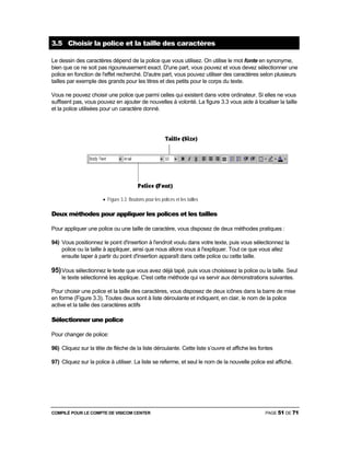 COMPILÉ POUR LE COMPTE DE VISICOM CENTER PAGE 51 DE 71
3.5 Choisir la police et la taille des caractères
Le dessin des caractères dépend de la police que vous utilisez. On utilise le mot fonte en synonyme,
bien que ce ne soit pas rigoureusement exact. D'une part, vous pouvez et vous devez sélectionner une
police en fonction de l'effet recherché. D'autre part, vous pouvez utiliser des caractères selon plusieurs
tailles par exemple des grands pour les titres et des petits pour le corps du texte.
Vous ne pouvez choisir une police que parmi celles qui existent dans votre ordinateur. Si elles ne vous
suffisent pas, vous pouvez en ajouter de nouvelles à volonté. La figure 3.3 vous aide à localiser la taille
et la police utilisées pour un caractère donné.
• Figure 3.3 Boutons pour les polices et les tailles
Deux méthodes pour appliquer les polices et les tailles
Pour appliquer une police ou une taille de caractère, vous disposez de deux méthodes pratiques :
94) Vous positionnez le point d'insertion à l'endroit voulu dans votre texte, puis vous sélectionnez la
police ou la taille à appliquer, ainsi que nous allons vous à l'expliquer. Tout ce que vous allez
ensuite taper à partir du point d'insertion apparaît dans cette police ou cette taille.
95)Vous sélectionnez le texte que vous avez déjà tapé, puis vous choisissez la police ou la taille. Seul
le texte sélectionné les applique. C'est cette méthode qui va servir aux démonstrations suivantes.
Pour choisir une police et la taille des caractères, vous disposez de deux icônes dans la barre de mise
en forme (Figure 3.3). Toutes deux sont à liste déroulante et indiquent, en clair, le nom de la police
active et la taille des caractères actifs
Sélectionner une police
Pour changer de police:
96) Cliquez sur la tête de flèche de la liste déroulante. Cette liste s’ouvre et affiche les fontes
97) Cliquez sur la police à utiliser. La liste se referme, et seul le nom de la nouvelle police est affiché.
 