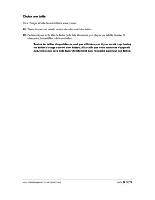 MON PREMIER MANUEL EN INFORMATIQUE PAGE 52 DE 71
Choisir une taille
Pour changer la taille des caractères, vous pouvez
98) Tapez directement la taille désirée dans l'encadré des tailles
99) Ou bien cliquez sur la tête de flèche de la liste déroulante, puis cliquer sur la taille désirée. Si
nécessaire, faites défiler la liste des tailles
Toutes les tailles disponibles ne sont pas affichées, car il y en aurait trop. Seules
les tailles d'usage courant sont listées. Si la taille que vous souhaitez n’apparaît
pas, force vous sera de la taper directement dans l'encadré supérieur des tailles.
 