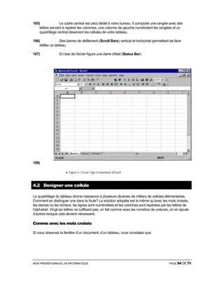 MON PREMIER MANUEL EN INFORMATIQUE PAGE 54 DE 71
105) Le cadre central est celui dédié à votre bureau. Il comporte une rangée avec des
lettres servant à repérer les colonnes, une colonne de gauche numérotant les rangées et un
quadrillage central dessinant les cellules de votre tableau.
106) Des barres de défilement (Scroll Bars) vertical et horizontal permettant de faire
défiler ce tableau
107) En bas de l'écran figure une barre d'état (Status Bar)
108)
• Figure 4.1 Ecran Type à l’ouverture d’Excel
4.2 Designer une cellule
Le quadrillage du tableau donne naissance à plusieurs dizaines de milliers de cellules élémentaires.
Comment en distinguer une dans la foule? La solution adoptée est la même qu’avec les mots croisés,
les dames ou les échecs: les lignes sont numérotées et les colonnes sont repérées par les lettres de
l’alphabet. Vingt-six lettres ne suffisant pas, on fait comme avec les numéros de voitures, on en ajoute
d’autres lorsque cela devient nécessaire.
Comme avec les mots croisés
Si vous observez la fenêtre d’un document, d’un tableau, vous constatez que:
 