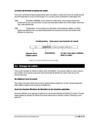 MON PREMIER MANUEL EN INFORMATIQUE PAGE 56 DE 71
La barre de formule en phase de saisie
Vous avez commencé à taper quelque chose dans une cellule. La barre de formule se meuble alors et
pourrait ressembler à ce que montre la figure 4.2. Les deux icônes importantes à cette étape sont:
114) Annulation (Cancel): si vous cliquez sur cette icône, vous annulez purement et
simplement ce que vous avez saisi. Ce que vous avez tapé s'efface et la même cellule, désormais
vide, reste sélectionnée.
115) Confirmation : si vous cliquez sur cette icône, votre entrée est validée. La même
cellule reste sélectionnée. Les icônes disparaissent de la barre de formule mais l'entrée reste
affichée sur cette barre.
• Figure 4.2 La barre de formule au cours d’une saisie.
4.4 Changer de cellule
Vous voulez naviguer de cellule en cellule, alors c'est légitime. Vous pouvez utiliser la souris, toujours
plus intuitive. Vous pouvez aussi jouer avec les touches de direction du clavier, bien que ce soit
souvent plus long.
Se déplacer avec la souris
Pour activer une autre cellule avec la souris, cliquez dessus simplement. Si elle n’est pas apparente,
faites défiler le tableau avec les barres de défilement.
Avec les touches fléchées de direction ou les touches spéciales
Seconde méthode, vous appuyez simplement sur les touches fléchées de direction du clavier. Chaque
frappe déplace le pointeur de cellule d’une seule cellule dans la direction choisie. C’est long si vous
allez loin!
 