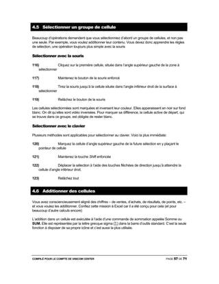 COMPILÉ POUR LE COMPTE DE VISICOM CENTER PAGE 57 DE 71
4.5 Sélectionner un groupe de cellule
Beaucoup d’opérations demandent que vous sélectionniez d’abord un groupe de cellules, et non pas
une seule. Par exemple, vous voulez additionner leur contenu. Vous devez donc apprendre les règles
de sélection, une opération toujours plus simple avec la souris
Sélectionner avec la souris
116) Cliquez sur la première cellule, située dans l’angle supérieur gauche de la zone à
sélectionner
117) Maintenez le bouton de la souris enfoncé
118) Tirez la souris jusqu’à la cellule située dans l’angle inférieur droit de la surface à
sélectionner
119) Relâchez le bouton de la souris
Les cellules sélectionnées sont marquées et inversent leur couleur. Elles apparaissent en noir sur fond
blanc. On dit qu’elles sont vidéo inversées. Pour marquer sa différence, la cellule active de départ, qui
se trouve dans ce groupe, est obligée de rester blanc.
Sélectionner avec le clavier
Plusieurs méthodes sont applicables pour sélectionner au clavier. Voici la plus immédiate:
120) Marquez la cellule d’angle supérieur gauche de la future sélection en y plaçant le
pointeur de cellule
121) Maintenez la touche Shift enfoncée
122) Déplacer la sélection à l’aide des touches fléchées de direction jusqu’à atteindre la
cellule d’angle inférieur droit.
123) Relâchez tout
4.6 Additionner des cellules
Vous avez consciencieusement aligné des chiffres – de ventes, d’achats, de résultats, de points, etc. –
et vous voulez les additionner. Confiez cette mission à Excel car il a été conçu pour cela (et pour
beaucoup d’autre calculs encore)
L’addition dans un cellule est exécutée à l’aide d’une commande de sommation appelée Somme ou
SUM. Elle est représentée par la lettre grecque sigma (∑) dans la barre d’outils standard. C’est la seule
fonction à disposer de sa propre icône et c’est aussi la plus utilisée.
 
