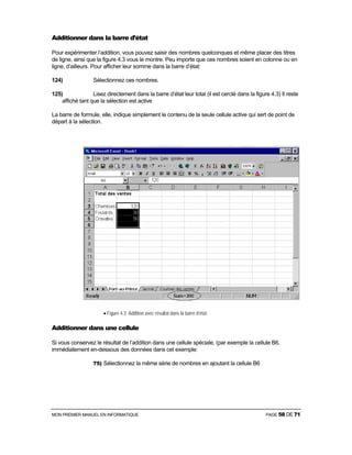 MON PREMIER MANUEL EN INFORMATIQUE PAGE 58 DE 71
Additionner dans la barre d’état
Pour expérimenter l’addition, vous pouvez saisir des nombres quelconques et même placer des titres
de ligne, ainsi que la figure 4.3 vous le montre. Peu importe que ces nombres soient en colonne ou en
ligne, d’ailleurs. Pour afficher leur somme dans la barre d’état:
124) Sélectionnez ces nombres.
125) Lisez directement dans la barre d’état leur total (il est cerclé dans la figure 4.3) Il reste
affiché tant que la sélection est active
La barre de formule, elle, indique simplement le contenu de la seule cellule active qui sert de point de
départ à la sélection.
• Figure 4.3 Addition avec résultat dans la barre d’état.
Additionner dans une cellule
Si vous conservez le résultat de l’addition dans une cellule spéciale, (par exemple la cellule B6,
immédiatement en-dessous des données dans cet exemple:
75) Sélectionnez la même série de nombres en ajoutant la cellule B6
 