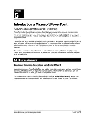 COMPILÉ POUR LE COMPTE DE VISICOM CENTER PAGE 61 DE 71
Introduction à Microsoft PowerPoint
Assurer des présentations avec PowerPoint
PowerPoint est un logiciel de présentation. Il sert à préparer puis projeter des vues pour convaincre
une assistance du bien-fondé de votre analyse de la situation, pour enseigner, pour promouvoir, pour
vendre, etc. L’ensemble des vues est désigné par diaporama, même s’il ne s’agit pas de diapositives à
proprement parler.
Cette projection peut s’effectuer sur l’écran d’un ou de plusieurs ordinateurs, sur un grand écran depuis
votre ordinateur et à l’aide d'un rétroprojecteur ou d’un projecteur spécial, en utilisant des diapositives
classiques que vous préparez à l’aide d’un programme, ou via des transparents que vous avez
imprimés.
Mieux : Vous pouvez sonoriser et animer vos présentations et même y introduire des séquences
vidéos. Avec l’aide et les conseils avisés de PowerPoint, vous voici parfaitement armé pour emporter
toute les convictions.
5.1 Créer un diaporama
L’Assistant Sommaire Automatique (AutoContent Wizard)
Lors de son ouverture, PowerPoint affiche une fugitive image d’annonce, après quoi son premier écran
apparaît. La fenêtre centrale, ici à gauche et en bas, est la véritable fenêtre de démarrage. Elle est
dotée d’un conseil, sur la droite, que nous vous invitons à suivre.
La première de ces options, Assistant Sommaire Automatique (AutoContent Wizard), permet à un
débutant de créer, en quelque minutes, une présentation complète sous la conduite d’un assistant :
Chapitre
5
 