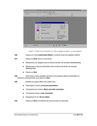 MON PREMIER MANUEL EN INFORMATIQUE PAGE 62 DE 71
• Figure 5.1 Premier écran de PowerPoint. Si le vôtre est quelque peu différent, c’est sans importance.
126) Cliquez sur l’icône AutoContent Wizard. Le premier écran de l’assistant s’affiche
127) Cliquez sur Next. Dans le nouvel écran:
Sélectionnez une catégorie dans la colonne centrale, par exemple Sales/Marketing
Sélectionnez un type de présentation dans la colonne de droite, par exemple
Marketing Plan
Cliquez sur Next.
128) Dans l’écran suivant, spécifiez comment vous entendez utiliser la présentation en
cochant la case appropriée, puis cliquez sur Next.
129) Spécifiez le support utilisé, avec quatre choix :
Présentation à l’écran (on-screen presentation)
Transparents noir et blanc (Black and white overheads)
Transparents couleur (color overheads)
Diapositives 35 mm (35 mm slides)
130) Cliquez sur Next et remplissez les zones de texte à la demande
 