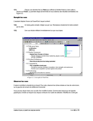 COMPILÉ POUR LE COMPTE DE VISICOM CENTER PAGE 63 DE 71
131) Cliquez une dernière fois sur Next pour afficher la fenêtre finale et, dans celle-ci,
cliquez sur Finish. La première étape est terminée et vous obtenez des résultats semblables à la
Figure 5.2.
Remplir les vues
L'assistant déploie l’écran de PowerPoint, lequel contient:
132) Un texte guide complet, rédigé vue par vue. Remplacez simplement le texte existant
par le vôtre
133) Une vue réduite reflétant immédiatement ce que vous tapez
• Figure 5.2 L’écran guide de PowerPoint
Observer les vues
Il reste à contrôler le résultat de ce travail. Pour cela, observer les icônes situées en bas de votre écran,
sur la gauche de la barre de défilement horizontal
Vous pouvez cliquer dans une vue afin d’en modifier le texte. Comme dans beaucoup de logiciels
graphiques, le texte sur lequel vous cliquez s’entoure d’un cadre de sélection. Modifiez-le à votre gré.
 