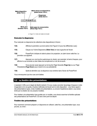 MON PREMIER MANUEL EN INFORMATIQUE PAGE 64 DE 71
• Figure 5.3 Icône de modes de travail
Exécuter le diaporama
Pour exécuter ce diaporama (la collections des diapositives) à l’écran :
134) Affichez la première vue de la série (Voir Figure 5.3 pour les différentes vues)
135) Cliquez sur l’icône Diaporama (Slide View) en bas à gauche de l’écran
136) PowerPoint s’éclipse et cède la place à la projection, en plein écran cette fois. La
première vue apparaît.
137) Appuyez sur une touche quelconque du clavier, par exemple, la barre d’espace, pour
afficher la vue suivante ou bien faites tout simplement un clic de la souris
138) Vous pouvez aussi appuyer sur la touche Page Suivante (Page Up) ou sur Page
Précédente (Page Down) pour revenir à la vue précédente
139) Après la dernière vue, la séquence vous ramène dans l’écran de PowerPoint
Vous remarquerez que les vues sont datées
5.2 La fenêtre des présentations
L’assistant n’offre qu’un degré de liberté restreint. Si vous voulez accorder davantage d’espace à votre
imagination et à vos goûts, d’autres méthodes de travail sont à votre disposition : vous ferez appel à
des présentations types, à des modèles de présentations, ou encore l’expérience aidant, vous serez
tenté par la création de vos propres modèles.
Pour réaliser une présentation type guidée par un modèle, vous devez examiner la fenêtre spéciale
des présentations de PowerPoint. Ce sera votre point de départ.
Fenêtre des présentations
Pour examiner comment préparer un diaporama en utilisant, cette fois, une présentation type, vous
pouvez, au choix :
 