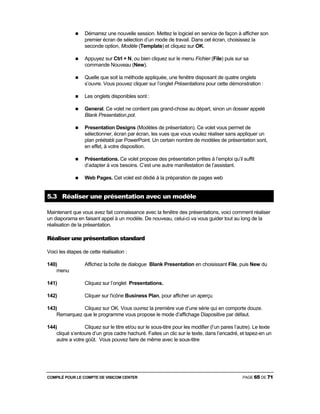 COMPILÉ POUR LE COMPTE DE VISICOM CENTER PAGE 65 DE 71
Démarrez une nouvelle session. Mettez le logiciel en service de façon à afficher son
premier écran de sélection d’un mode de travail. Dans cet écran, choisissez la
seconde option, Modèle (Template) et cliquez sur OK.
Appuyez sur Ctrl + N, ou bien cliquez sur le menu Fichier (File) puis sur sa
commande Nouveau (New).
Quelle que soit la méthode appliquée, une fenêtre disposant de quatre onglets
s’ouvre. Vous pouvez cliquer sur l’onglet Présentations pour cette démonstration :
Les onglets disponibles sont :
General. Ce volet ne contient pas grand-chose au départ, sinon un dossier appelé
Blank Presentation.pot.
Presentation Designs (Modèles de présentation). Ce volet vous permet de
sélectionner, écran par écran, les vues que vous voulez réaliser sans appliquer un
plan préétabli par PowerPoint. Un certain nombre de modèles de présentation sont,
en effet, à votre disposition.
Présentations. Ce volet propose des présentation prêtes à l’emploi qu’il suffit
d’adapter à vos besoins. C’est une autre manifestation de l’assistant.
Web Pages. Cet volet est dédié à la préparation de pages web
5.3 Réaliser une présentation avec un modèle
Maintenant que vous avez fait connaissance avec la fenêtre des présentations, voici comment réaliser
un diaporama en faisant appel à un modèle. De nouveau, celui-ci va vous guider tout au long de la
réalisation de la présentation.
Réaliser une présentation standard
Voici les étapes de cette réalisation :
140) Affichez la boîte de dialogue Blank Presentation en choisissant File, puis New du
menu
141) Cliquez sur l’onglet Presentations.
142) Cliquer sur l'icône Business Plan, pour afficher un aperçu
143) Cliquez sur OK. Vous ouvrez la première vue d’une série qui en comporte douze.
Remarquez que le programme vous propose le mode d’affichage Diapositive par défaut.
144) Cliquez sur le titre et/ou sur le sous-titre pour les modifier (l’un pares l’autre). Le texte
cliqué s’entoure d’un gros cadre hachuré. Faites un clic sur le texte, dans l’encadré, et tapez-en un
autre a votre goût. Vous pouvez faire de même avec le sous-titre
 