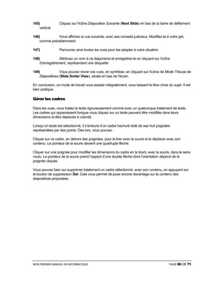 MON PREMIER MANUEL EN INFORMATIQUE PAGE 66 DE 71
145) Cliquez sur l'icône Diapositive Suivante (Next Slide) en bas de la barre de défilement
vertical
146) Vous affichez la vue suivante, avec ses conseils judicieux. Modifiez-la à votre gré,
comme précédemment.
147) Parcourez ainsi toutes les vues pour les adapter à votre situation
148) Attribuez un nom à ce diaporama et enregistrez-le en cliquant sur l'icône
d’enregistrement, représentant une disquette
149) Vous pouvez revoir ces vues, en synthèse, en cliquant sur l'icône de Mode Trieuse de
Diapositives (Slide Sorter View), située en bas de l'écran.
En conclusion, ce mode de travail vous assiste intégralement, vous laissant le libre choix du sujet. Il est
bien pratique.
Gérer les cadres
Dans les vues, vous traitez le texte rigoureusement comme avec un quelconque traitement de texte.
Les cadres qui apparaissent lorsque vous cliquez sur un texte peuvent être modifiés dans leurs
dimensions et être déplacés à volonté.
Lorsqu’un texte est sélectionné, il s’entoure d’un cadre hachuré doté de ses huit poignées
représentées par des points. Des lors, vous pouvez :
Cliquer sur ce cadre, en dehors des poignées, pour le tirer avec la souris et le déplacer avec son
contenu. Le pointeur de la souris devient une quadruple flèche.
Cliquer sur une poignée pour modifier les dimensions du cadre en la tirant, avec la souris, dans le sens
voulu. Le pointeur de la souris prend l’aspect d’une double flèche dont l’orientation dépend de la
poignée cliquée.
Vous pouvez bien sur supprimer totalement un cadre sélectionné, avec son contenu, en appuyant sur
le bouton de suppression Del. Cela vous permet de jouer encore davantage sur le contenu des
diapositives proposées.
 