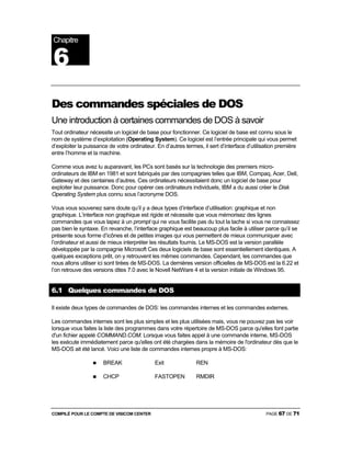 COMPILÉ POUR LE COMPTE DE VISICOM CENTER PAGE 67 DE 71
Des commandes spéciales de DOS
Une introduction à certaines commandes de DOS à savoir
Tout ordinateur nécessite un logiciel de base pour fonctionner. Ce logiciel de base est connu sous le
nom de système d’exploitation (Operating System). Ce logiciel est l’entrée principale qui vous permet
d’exploiter la puissance de votre ordinateur. En d’autres termes, il sert d’interface d’utilisation première
entre l’homme et la machine.
Comme vous avez lu auparavant, les PCs sont basés sur la technologie des premiers micro-
ordinateurs de IBM en 1981 et sont fabriqués par des compagnies telles que IBM, Compaq, Acer, Dell,
Gateway et des centaines d’autres. Ces ordinateurs nécessitaient donc un logiciel de base pour
exploiter leur puissance. Donc pour opérer ces ordinateurs individuels, IBM a du aussi créer le Disk
Operating System plus connu sous l’acronyme DOS.
Vous vous souvenez sans doute qu’il y a deux types d’interface d’utilisation: graphique et non
graphique. L’interface non graphique est rigide et nécessite que vous mémorisez des lignes
commandes que vous tapez à un prompt qui ne vous facilite pas du tout la tache si vous ne connaissez
pas bien le syntaxe. En revanche, l’interface graphique est beaucoup plus facile à utiliser parce qu’il se
présente sous forme d’icônes et de petites images qui vous permettent de mieux communiquer avec
l’ordinateur et aussi de mieux interpréter les résultats fournis. Le MS-DOS est la version parallèle
développée par la compagnie Microsoft Ces deux logiciels de base sont essentiellement identiques. A
quelques exceptions prêt, on y retrouvent les mêmes commandes. Cependant, les commandes que
nous allons utiliser ici sont tirées de MS-DOS. La dernières version officielles de MS-DOS est la 6.22 et
l’on retrouve des versions dites 7.0 avec le Novell NetWare 4 et la version initiale de Windows 95.
6.1 Quelques commandes de DOS
Il existe deux types de commandes de DOS: les commandes internes et les commandes externes.
Les commandes internes sont les plus simples et les plus utilisées mais, vous ne pouvez pas les voir
lorsque vous faites la liste des programmes dans votre répertoire de MS-DOS parce qu'elles font partie
d'un fichier appelé COMMAND.COM. Lorsque vous faites appel à une commande interne, MS-DOS
les exécute immédiatement parce qu'elles ont été chargées dans la mémoire de l'ordinateur dès que le
MS-DOS ait été lancé. Voici une liste de commandes internes propre à MS-DOS:
BREAK Exit REN
CHCP FASTOPEN RMDIR
Chapitre
6
 