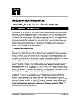 COMPILÉ POUR LE COMPTE DE VISICOM CENTER PAGE 7 DE 71
Utilisation des ordinateurs
Les terminologies et les concepts informatiques de base
1.1 L’Ordinateur : Un outil d’esprit
Les ordinateurs ont été appelés “les outils d’esprit” parce qu’ils améliorent notre capacité d’accomplir
des travaux qui exigent des activités mentales. Les ordinateurs sont bons à accomplir des activités
telles que calculs rapides, tris dans de larges listes, et recherches à travers de vastes bibliothèques
d’informations. Les humains peuvent accomplir toutes ces tâches, cependant un ordinateur peut les
effectuer avec plus de rapidité et d’exactitude. Notre habilité à utiliser un ordinateur sert de
complément à nos capacités mentales et nous rend plus productifs. La clef qui permet de faire une
utilisation efficace d’un ordinateur comme un outil est de savoir ce que fait un ordinateur, comment il
marche et comment nous pouvons l’utiliser. L’objectif de ce cours d’Introduction à l’Informatique
consiste à mettre l’emphase sur ces différents points.
La Définition de Von Neumann
Qu’est-ce qu’un ordinateur? Si vous regardez la définition de ce mot dans un dictionnaire imprimé
avant 1940, vous serez surpris de trouver un ordinateur défini comme étant une personne qui fait des
calculs. Il y avait des machines à faire des calculs à cette époque, mais elles étaient appelées des
calculateurs (ou calculatrices) et non pas ordinateurs. La définition moderne et l’utilisation du terme
“ordinateur” a émergé pendant les années 1940s lorsque le premier appareil électronique informatique
a été développé en réponse aux besoins militaires de la Deuxième Guerre Mondiale.
En 1945, une équipe d’ingénieurs commença de travailler sur un projet militaire secret de construire un
ordinateur électronique automatique de variable discret appelé le : Electronic Discrete Variable
Automatic Computer, connu sous l’acronyme EDVAC. (A cette même époque, un autre ordinateur
fonctionnel connu sous le nom de : ENIAC a été construit aux Etats-Unis par J. Presper Eckert et John
Mauchly. Cet ordinateur a coûté $500,000 et utilisait 18,000 tubes aspirateurs). Les plans de : EDVAC
étaient décrits dans un rapport par l’éminent mathématicien John Von Neumann.
Le rapport de Von Neumann a été décrit comme “l’écrit le plus influent de l’histoire des Sciences
Informatiques.” C’était l’un des premiers documents à définir les composantes spécifiques d’un
ordinateur et à décrire leurs fonctions. Dans le rapport, Von Neumann utilisa le terme “système
informatique automatique”. Aujourd’hui, l’usage populaire a abandonné cette terminologie au profit de
termes plus courts tels “ordinateur” et “système informatique.” Basé sur le concept présenté dans la
dissertation de Von Neumann, nous pouvons définir un ordinateur comme étant un appareil qui
accepte des entrées, traite des données, enregistre des données et produit des sorties.
Regardons de près ces éléments de définition.
Chapitre
1
 