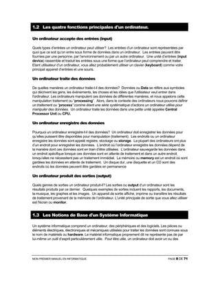 MON PREMIER MANUEL EN INFORMATIQUE PAGE 8 DE 71
1.2 Les quatre fonctions principales d'un ordinateur.
Un ordinateur accepte des entrées (input)
Quels types d’entrées un ordinateur peut utiliser? Les entrées d’un ordinateur sont représentées par
quoi que ce soit qu’on entre sous forme de données dans un ordinateur. Les entrées peuvent être
fournies par une personne, par l’environnement ou par un autre ordinateur. Une unité d’entrées (input
device) rassemble et traduit les entrées sous une forme que l’ordinateur peut comprendre et traiter.
Etant utilisateur d’un ordinateur, vous allez probablement utiliser un clavier (keyboard) comme votre
principal appareil d’entrées et une souris.
Un ordinateur traite des données
De quelles manières un ordinateur traite-t-il des données? Données ou Data se réfère aux symboles
qui décrivent les gens, les événements, les choses et les idées que l'utilisateur veut entrer dans
l'ordinateur. Les ordinateurs manipulent ces données de différentes manières, et nous appelons cette
manipulation traitement ou “processing”. Alors, dans le contexte des ordinateurs nous pouvons définir
un traitement ou “process” comme étant une série systématique d’actions un ordinateur utilise pour
manipuler des données. Un ordinateur traite les données dans une petite unité appelée Central
Processor Unit ou CPU.
Un ordinateur enregistre des données
Pourquoi un ordinateur enregistre-t-il des données? Un ordinateur doit enregistrer les données pour
qu’elles puissent être disponibles pour manipulation (traitement). Les endroits ou un ordinateur
enregistre les données sont appelé registre, stockage ou storage. La plupart des ordinateurs ont plus
d’un endroit pour enregistrer les données. L’endroit où l’ordinateur enregistre les données dépend de
la manière dont ces données sont en train d’être utilisées. L’ordinateur sauvegarde les données dans
un endroit spécifique lorsque ces données sont en attente de traitement et dans un autre endroit
lorsqu’elles ne nécessitent pas un traitement immédiat. La mémoire ou memory est un endroit où sont
gardées les données en attente de traitement. Un disque dur, une disquette et un CD sont des
endroits où les données peuvent être gardées en permanence
Un ordinateur produit des sorties (output)
Quels genres de sorties un ordinateur produit-il? Les sorties ou output d’un ordinateur sont les
résultats produits par ce dernier. Quelques exemples de sorties incluent les rapports, les documents,
la musique, les graphes et les images. Un appareil de sortie affiche, imprime ou transfère les résultats
de traitement provenant de la mémoire de l’ordinateur. L'unité principale de sortie que vous allez utiliser
est l'écran ou monitor.
1.3 Les Notions de Base d'un Système Informatique
Un système informatique comprend un ordinateur, des périphériques et des logiciels. Les pièces ou
éléments électriques, électroniques et mécaniques utilisées pour traiter les données sont connues sous
le nom de matériels ou hardware. Le matériel informatique proprement dit ne représente pas de par
lui-même un outil d’esprit particulièrement utile. Pour être utile, un ordinateur doit avoir un ou des
 