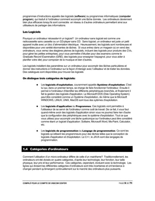 COMPILÉ POUR LE COMPTE DE VISICOM CENTER PAGE 9 DE 71
programmes d’instructions appelés des logiciels (software) ou programmes informatiques (computer
program), qui traduit à l’ordinateur comment accomplir une tâche donnée. Les ordinateurs deviennent
bien plus efficaces lorsqu’ils sont connectés en réseau à d’autres ordinateurs permettant ainsi aux
utilisateurs de partager des informations.
Les Logiciels
Pourquoi un ordinateur nécessite-t-il un logiciel? Un ordinateur sans logiciel est comme une
radiocassette sans cassette ou un CD-player sans CD. Sans logiciel, un ordinateur est juste un petit
appareil inutile avec un bloc d’alimentation électrique. Heureusement, les logiciels sont nombreuses et
disponibles pour une variété étonnantes de tâches. Si vous entrez dans un magasin où on vend des
ordinateurs, vous verrez des étagères pleines de logiciels, incluant des logiciels pour produire des CVs,
pour gérer les petites entreprises, pour vous permettre d’étudier pour des examens comme le
Graduate Record Examination (GRE), des logiciels pour enseigner l’espagnol, pour vous aider à
planifier votre diet, pour composer de la musique et bien d’autres.
Les logiciels installent des paramètres sur un ordinateur pour accomplir des tâches particulières et
donner des instructions à l’ordinateur sur la façon d’interagir avec l’utilisateur et de traiter les données.
Des catalogues sont disponibles pour trouver les logiciels
On distingue trois catégories de logiciels:
Les logiciels d'exploitation, couramment appelés Système d'exploitation. C'est
lui qui, dans un premier temps, se charge de faire fonctionner l'ordinateur. Ensuite il
permet à l'ordinateur d'identifier les différents périphériques branchés, et finalement il
fait la gestion des logiciels d'application. Le Microsoft DOS (Disk Operating System)
peut être considéré comme un Système d'exploitation, de même que le Microsoft
WINDOWS, LINUX, UNIX, MacOS sont tous des sytèmes d'exploitation.
Les logiciels d'application ou Programmes. Ces logiciels vont permettre à
l'utilisateur de se servir de l'ordinateur comme outil de travail. De ce fait, il vous faut
quand-même avoir des logiciels d'application sinon vous ne pourrez faire rien d'autre
que la configuration des périphériques avec le système d'exploitation. Tout ce que
vous utilisez pour accomplir une tâche quelconque sur l'ordinateur peut être considéré
comme étant un logiciel d'application: Solitaire, Microsoft Word, Ms-Paint, Calculator,
etc.
Les logiciels de programmation ou Langage de programmation. Ce sont les
logiciels qu'utilisent les programmeurs pour des tâches telles que la conception de
logiciels d'application et d'exploitation. Le C++, le JAVA sont des langages de
programmation.
1.4 Catégories d’ordinateurs
Comment l’utilisation d’un micro-ordinateur diffère de celle d’un mainframe? Traditionnellement, les
ordinateurs ont été divisés en quatre catégories, d’après leur technologie, leur fonction, leur taille
physique, leur prix et leur performance. Ces catégories, cependant, évoluent avec la technologie. Les
lignes qui divisent les différentes catégories d’ordinateurs sont très incertaines et ont tendance à
changer pendant qu'émergent continuellement sur le marché des ordinateurs plus puissants.
 