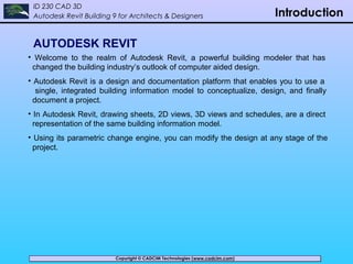 Copyright © CADCIM Technologies (www.cadcim.com)Copyright © CADCIM Technologies (www.cadcim.com)
ID 230 CAD 3D
Autodesk Revit Building 9 for Architects & Designers Introduction
AUTODESK REVIT
• Welcome to the realm of Autodesk Revit, a powerful building modeler that has
changed the building industry’s outlook of computer aided design.
• Autodesk Revit is a design and documentation platform that enables you to use a
single, integrated building information model to conceptualize, design, and finally
document a project.
• In Autodesk Revit, drawing sheets, 2D views, 3D views and schedules, are a direct
representation of the same building information model.
• Using its parametric change engine, you can modify the design at any stage of the
project.
 