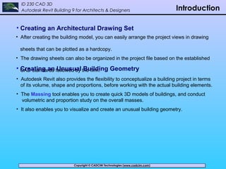 Copyright © CADCIM Technologies (www.cadcim.com)Copyright © CADCIM Technologies (www.cadcim.com)
ID 230 CAD 3D
Autodesk Revit Building 9 for Architects & Designers Introduction
• Creating an Architectural Drawing Set
• After creating the building model, you can easily arrange the project views in drawing
sheets that can be plotted as a hardcopy.
• The drawing sheets can also be organized in the project file based on the established
CAD standards followed by the firm.• Creating an Unusual Building Geometry
• Autodesk Revit also provides the flexibility to conceptualize a building project in terms
of its volume, shape and proportions, before working with the actual building elements.
• The Massing tool enables you to create quick 3D models of buildings, and conduct
volumetric and proportion study on the overall masses.
• It also enables you to visualize and create an unusual building geometry.
 