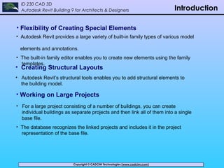 Copyright © CADCIM Technologies (www.cadcim.com)Copyright © CADCIM Technologies (www.cadcim.com)
ID 230 CAD 3D
Autodesk Revit Building 9 for Architects & Designers Introduction
• Creating Structural Layouts
• Autodesk Revit’s structural tools enables you to add structural elements to
the building model.
• Flexibility of Creating Special Elements
• Autodesk Revit provides a large variety of built-in family types of various model
elements and annotations.
• The built-in family editor enables you to create new elements using the family
templates.
• Working on Large Projects
• For a large project consisting of a number of buildings, you can create
individual buildings as separate projects and then link all of them into a single
base file.
• The database recognizes the linked projects and includes it in the project
representation of the base file.
 
