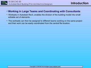 Copyright © CADCIM Technologies (www.cadcim.com)Copyright © CADCIM Technologies (www.cadcim.com)
ID 230 CAD 3D
Autodesk Revit Building 9 for Architects & Designers Introduction
• Working in Large Teams and Coordinating with Consultants
• Worksets in Autodesk Revit, enables the division of the building model into small
editable set of elements.
• The worksets can then be assigned to different teams working on the same project
and their work can be easily coordinated from the central file location.
 
