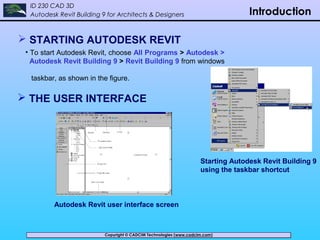 Copyright © CADCIM Technologies (www.cadcim.com)Copyright © CADCIM Technologies (www.cadcim.com)
ID 230 CAD 3D
Autodesk Revit Building 9 for Architects & Designers Introduction
 STARTING AUTODESK REVIT
• To start Autodesk Revit, choose All Programs > Autodesk >
Autodesk Revit Building 9 > Revit Building 9 from windows
taskbar, as shown in the figure.
Starting Autodesk Revit Building 9
using the taskbar shortcut
 THE USER INTERFACE
Autodesk Revit user interface screen
 