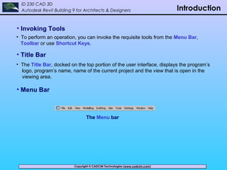 Copyright © CADCIM Technologies (www.cadcim.com)Copyright © CADCIM Technologies (www.cadcim.com)
ID 230 CAD 3D
Autodesk Revit Building 9 for Architects & Designers Introduction
• Invoking Tools
• To perform an operation, you can invoke the requisite tools from the Menu Bar,
Toolbar or use Shortcut Keys.
• Title Bar
• The Title Bar, docked on the top portion of the user interface, displays the program’s
logo, program’s name, name of the current project and the view that is open in the
viewing area.
• Menu Bar
The Menu bar
 