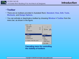 Copyright © CADCIM Technologies (www.cadcim.com)Copyright © CADCIM Technologies (www.cadcim.com)
ID 230 CAD 3D
Autodesk Revit Building 9 for Architects & Designers Introduction
• Toolbar
• There are six toolbars provided in Autodesk Revit, Standard, View, Edit, Tools,
Worksets, and Design Options.
• You can activate or deactivate a toolbar by choosing Window > Toolbar from the
menu bar, as shown in the figure.
Cascading menu for controlling
the visibility of toolbars
 
