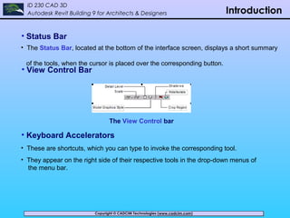 Copyright © CADCIM Technologies (www.cadcim.com)Copyright © CADCIM Technologies (www.cadcim.com)
ID 230 CAD 3D
Autodesk Revit Building 9 for Architects & Designers Introduction
• Status Bar
• The Status Bar, located at the bottom of the interface screen, displays a short summary
of the tools, when the cursor is placed over the corresponding button.
• View Control Bar
The View Control bar
• Keyboard Accelerators
• These are shortcuts, which you can type to invoke the corresponding tool.
• They appear on the right side of their respective tools in the drop-down menus of
the menu bar.
 