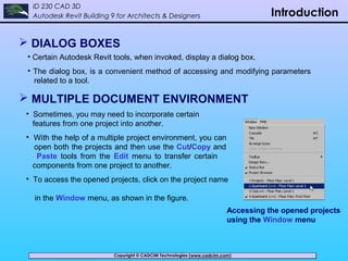 Copyright © CADCIM Technologies (www.cadcim.com)Copyright © CADCIM Technologies (www.cadcim.com)
ID 230 CAD 3D
Autodesk Revit Building 9 for Architects & Designers Introduction
 DIALOG BOXES
• Certain Autodesk Revit tools, when invoked, display a dialog box.
• The dialog box, is a convenient method of accessing and modifying parameters
related to a tool.
 MULTIPLE DOCUMENT ENVIRONMENT
• Sometimes, you may need to incorporate certain
features from one project into another.
• With the help of a multiple project environment, you can
open both the projects and then use the Cut/Copy and
Paste tools from the Edit menu to transfer certain
components from one project to another.
• To access the opened projects, click on the project name
in the Window menu, as shown in the figure.
Accessing the opened projects
using the Window menu
 