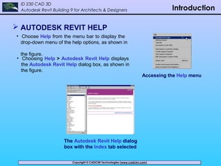 Copyright © CADCIM Technologies (www.cadcim.com)Copyright © CADCIM Technologies (www.cadcim.com)
ID 230 CAD 3D
Autodesk Revit Building 9 for Architects & Designers Introduction
 AUTODESK REVIT HELP
• Choose Help from the menu bar to display the
drop-down menu of the help options, as shown in
the figure.
Accessing the Help menu
• Choosing Help > Autodesk Revit Help displays
the Autodesk Revit Help dialog box, as shown in
the figure.
The Autodesk Revit Help dialog
box with the Index tab selected
 