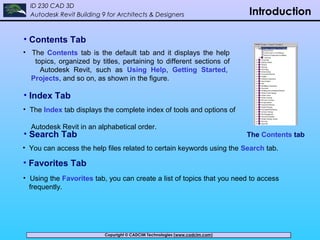 Copyright © CADCIM Technologies (www.cadcim.com)Copyright © CADCIM Technologies (www.cadcim.com)
ID 230 CAD 3D
Autodesk Revit Building 9 for Architects & Designers Introduction
• Contents Tab
• The Contents tab is the default tab and it displays the help
topics, organized by titles, pertaining to different sections of
Autodesk Revit, such as Using Help, Getting Started,
Projects, and so on, as shown in the figure.
The Contents tab
• Index Tab
• The Index tab displays the complete index of tools and options of
Autodesk Revit in an alphabetical order.
• Search Tab
• You can access the help files related to certain keywords using the Search tab.
• Favorites Tab
• Using the Favorites tab, you can create a list of topics that you need to access
frequently.
 