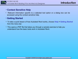 Copyright © CADCIM Technologies (www.cadcim.com)Copyright © CADCIM Technologies (www.cadcim.com)
ID 230 CAD 3D
Autodesk Revit Building 9 for Architects & Designers Introduction
• Context Sensitive Help
• Relevant information specific to a selected tool option or a dialog box can be
accessed using the context sensitive help.
• Getting Started
• To take a quick lesson of how Autodesk Revit works, choose Help > Getting Started
from the menu bar.
• This opens a PDF file that takes you through a sample exercise to help you
understand how the basic tools work in Autodesk Revit.
 