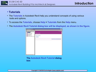 Copyright © CADCIM Technologies (www.cadcim.com)Copyright © CADCIM Technologies (www.cadcim.com)
ID 230 CAD 3D
Autodesk Revit Building 9 for Architects & Designers Introduction
• Tutorials
• The Tutorials in Autodesk Revit help you understand concepts of using various
tools and options.
• To access the Tutorials, choose Help > Tutorials from the Help menu.
• The Autodesk Revit Tutorial dialog box will be displayed, as shown in the figure.
The Autodesk Revit Tutorial dialog
box
 