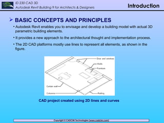 Copyright © CADCIM Technologies (www.cadcim.com)Copyright © CADCIM Technologies (www.cadcim.com)
ID 230 CAD 3D
Autodesk Revit Building 9 for Architects & Designers Introduction
 BASIC CONCEPTS AND PRINCIPLES
• Autodesk Revit enables you to envisage and develop a building model with actual 3D
parametric building elements.
• It provides a new approach to the architectural thought and implementation process.
• The 2D CAD platforms mostly use lines to represent all elements, as shown in the
figure.
CAD project created using 2D lines and curves
 