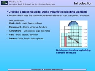 Copyright © CADCIM Technologies (www.cadcim.com)Copyright © CADCIM Technologies (www.cadcim.com)
ID 230 CAD 3D
Autodesk Revit Building 9 for Architects & Designers Introduction
• Creating a Building Model Using Parametric Building Elements
Building section showing building
elements and levels
• Autodesk Revit uses five classes of parametric elements, host, component, annotation,
view, and datum.
• Host – Walls, roofs, floors, ceilings
• Component – Doors, windows, furniture
• Annotations – Dimensions, tags, text notes
• View – Plan, section, elevation
• Datum – Grids, levels, datum planes
 