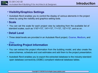 Copyright © CADCIM Technologies (www.cadcim.com)Copyright © CADCIM Technologies (www.cadcim.com)
ID 230 CAD 3D
Autodesk Revit Building 9 for Architects & Designers Introduction
• Visibility/Graphics Settings
• Autodesk Revit enables you to control the display of various elements in the project
views by using the visibility and graphics setting tools.
• Scale
• Detail Level
• Three detail levels are provided in an Autodesk Revit project, Coarse, Medium, and
Fine.
• You can set the scale for each project view by selecting from the available list of
standard scales, such as 1/16”=1’0”, 1/4”=1’0”, 1”=1’0”, 1/2”=1’0”, and so on.
• Extracting Project Information
• You can extract the project information from the building model, and also create the
area schemes, schedule and cost estimates and add them to the project presentation.
• Autodesk Revit enables you to export the extracted database to the industry-standard
open database connectivity (ODBC) compliant relational database tables.
 