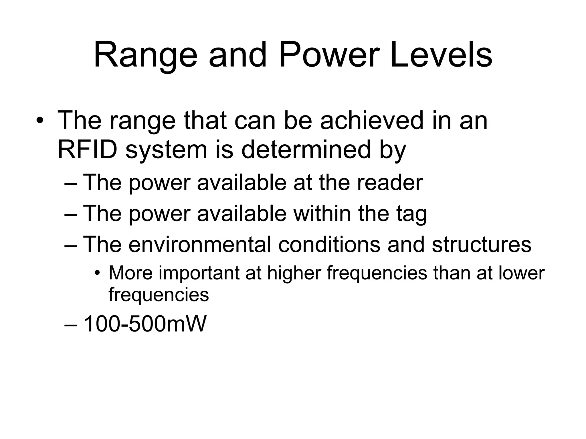 Range and Power Levels The range that can be achieved in an RFID system is determined by The power available at the reader The power available within the tag The environmental conditions and structures More important at higher frequencies than at lower frequencies 100-500mW 
