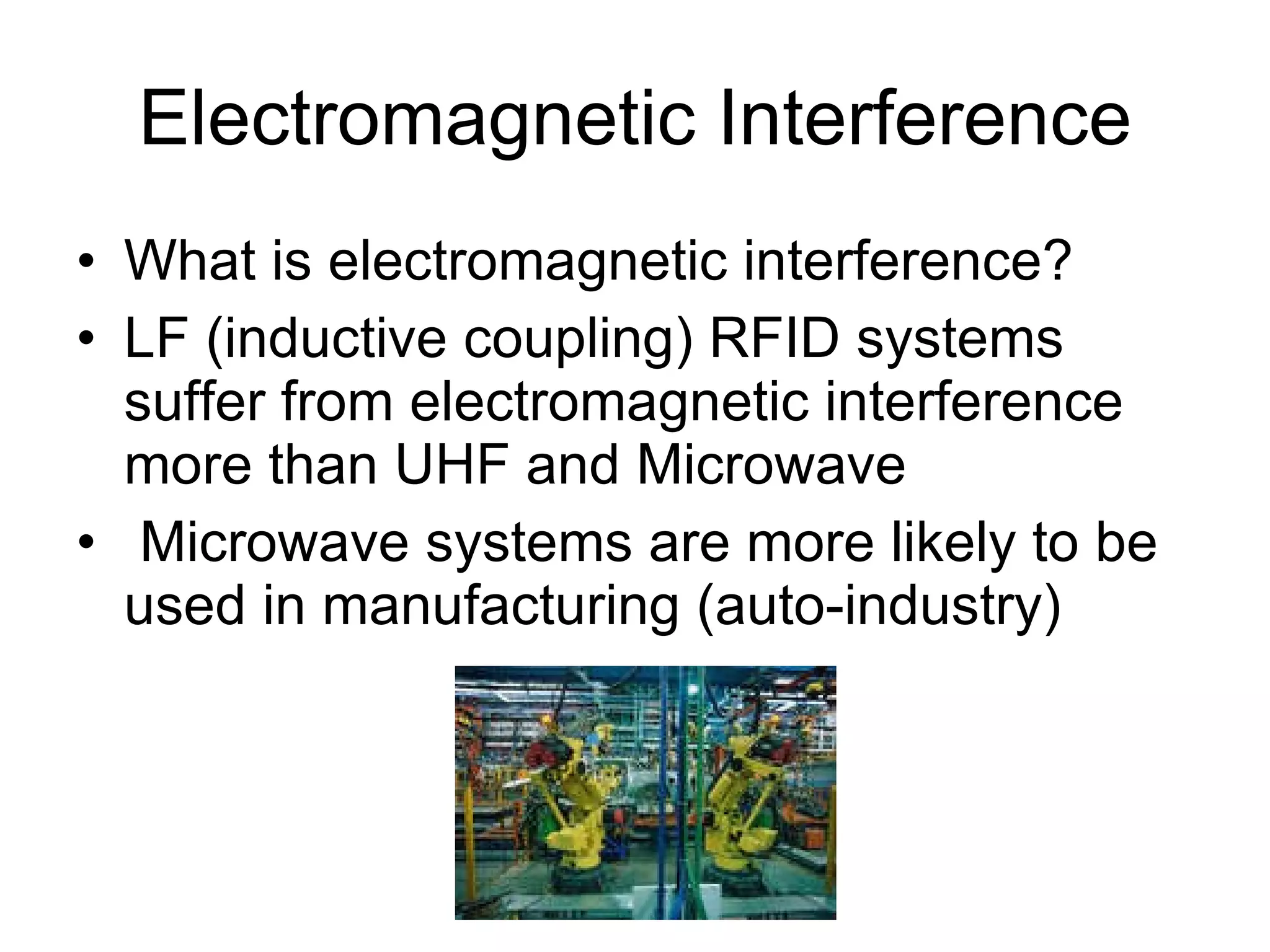 Electromagnetic Interference What is electromagnetic interference? LF (inductive coupling) RFID systems suffer from electromagnetic interference more than UHF and Microwave Microwave systems are more likely to be used in manufacturing (auto-industry) 